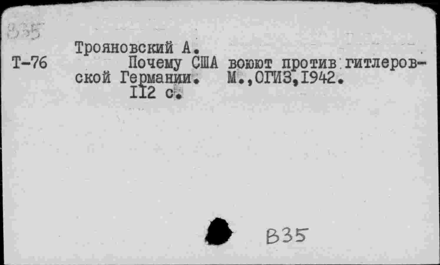 ﻿&Ж
Т-76
Трояновский А.
Почему США воюют против ской Германии, М.,0ГИЗ,1942 112 с.
гитлеров-
#	В35-